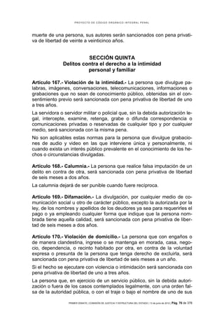 PROYECTO DE CÓDIGO ORGÁNICO INTEGRAL PENAL




muerte de una persona, sus autores serán sancionados con pena privati-
va de libertad de veinte a veinticinco años.


                         SECCIÓN QUINTA
               Delitos contra el derecho a la intimidad
                         personal y familiar

Artículo 167.- Violación de la intimidad.- La persona que divulgue pa-
labras, imágenes, conversaciones, telecomunicaciones, informaciones o
grabaciones que no sean de conocimiento público, obtenidas sin el con-
sentimiento previo será sancionada con pena privativa de libertad de uno
a tres años.
La servidora o servidor militar o policial que, sin la debida autorización le-
gal, intercepte, examine, retenga, grabe o difunda correspondencia o
comunicaciones privadas o reservadas de cualquier tipo y por cualquier
medio, será sancionada con la misma pena.
No son aplicables estas normas para la persona que divulgue grabacio-
nes de audio y video en las que interviene única y personalmente, ni
cuando exista un interés público prevalente en el conocimiento de los he-
chos o circunstancias divulgadas.

Artículo 168.- Calumnia.- La persona que realice falsa imputación de un
delito en contra de otra, será sancionada con pena privativa de libertad
de seis meses a dos años.
La calumnia dejará de ser punible cuando fuere recíproca.

Artículo 169.- Difamación.- La divulgación, por cualquier medio de co-
municación social u otro de carácter público, excepto la autorizada por la
ley, de los nombres y apellidos de los deudores ya sea para requerirles el
pago o ya empleando cualquier forma que indique que la persona nom-
brada tiene aquella calidad, será sancionada con pena privativa de liber-
tad de seis meses a dos años.

Artículo 170.- Violación de domicilio.- La persona que con engaños o
de manera clandestina, ingrese o se mantenga en morada, casa, nego-
cio, dependencia, o recinto habitado por otra, en contra de la voluntad
expresa o presunta de la persona que tenga derecho de excluirla, será
sancionada con pena privativa de libertad de seis meses a un año.
Si el hecho se ejecutare con violencia o intimidación será sancionada con
pena privativa de libertad de uno a tres años.
La persona que, en ejercicio de un servicio público, sin la debida autori-
zación o fuera de los casos contemplados legalmente, con una orden fal-
sa de la autoridad pública, o con el traje o bajo el nombre de uno de sus

                 PRIMER DEBATE | COMISIÓN DE JUSTICIA Y ESTRUCTURA DEL ESTADO | 13 de junio de 2012 | Pág.   76 de 378
 