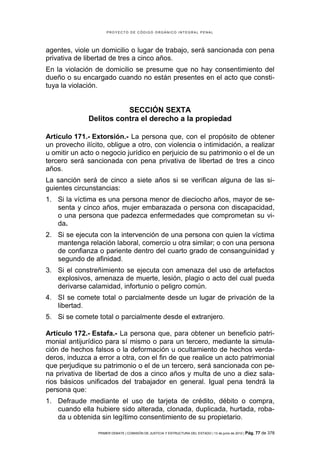 PROYECTO DE CÓDIGO ORGÁNICO INTEGRAL PENAL




agentes, viole un domicilio o lugar de trabajo, será sancionada con pena
privativa de libertad de tres a cinco años.
En la violación de domicilio se presume que no hay consentimiento del
dueño o su encargado cuando no están presentes en el acto que consti-
tuya la violación.


                         SECCIÓN SEXTA
              Delitos contra el derecho a la propiedad

Artículo 171.- Extorsión.- La persona que, con el propósito de obtener
un provecho ilícito, obligue a otro, con violencia o intimidación, a realizar
u omitir un acto o negocio jurídico en perjuicio de su patrimonio o el de un
tercero será sancionada con pena privativa de libertad de tres a cinco
años.
La sanción será de cinco a siete años si se verifican alguna de las si-
guientes circunstancias:
1. Si la víctima es una persona menor de dieciocho años, mayor de se-
   senta y cinco años, mujer embarazada o persona con discapacidad,
   o una persona que padezca enfermedades que comprometan su vi-
   da.
2. Si se ejecuta con la intervención de una persona con quien la víctima
   mantenga relación laboral, comercio u otra similar; o con una persona
   de confianza o pariente dentro del cuarto grado de consanguinidad y
   segundo de afinidad.
3. Si el constreñimiento se ejecuta con amenaza del uso de artefactos
   explosivos, amenaza de muerte, lesión, plagio o acto del cual pueda
   derivarse calamidad, infortunio o peligro común.
4. SI se comete total o parcialmente desde un lugar de privación de la
   libertad.
5. Si se comete total o parcialmente desde el extranjero.

Artículo 172.- Estafa.- La persona que, para obtener un beneficio patri-
monial antijurídico para sí mismo o para un tercero, mediante la simula-
ción de hechos falsos o la deformación u ocultamiento de hechos verda-
deros, induzca a error a otra, con el fin de que realice un acto patrimonial
que perjudique su patrimonio o el de un tercero, será sancionada con pe-
na privativa de libertad de dos a cinco años y multa de uno a diez sala-
rios básicos unificados del trabajador en general. Igual pena tendrá la
persona que:
1. Defraude mediante el uso de tarjeta de crédito, débito o compra,
   cuando ella hubiere sido alterada, clonada, duplicada, hurtada, roba-
   da u obtenida sin legítimo consentimiento de su propietario.

                 PRIMER DEBATE | COMISIÓN DE JUSTICIA Y ESTRUCTURA DEL ESTADO | 13 de junio de 2012 | Pág.   77 de 378
 
