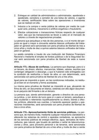 PROYECTO DE CÓDIGO ORGÁNICO INTEGRAL PENAL




2. Entregue en calidad de administradora o administrador, apoderada o
   apoderado, corredora o corredor de una bolsa de valores, o agente
   de valores, certificación falsa sobre las operaciones o inversiones
   que se realicen en ella.
3. Induzca a la compra o venta pública de valores por medio de cual-
   quier acto, práctica, mecanismo o artificio engañoso o fraudulento.
4. Efectúe cotizaciones o transacciones ficticias respecto de cualquier
   valor, sea que las transacciones se lleven a cabo en el mercado de
   valores o a través de negociaciones privadas.
La persona que perjudique a más de dos personas, o si el monto del per-
juicio es igual o mayor a cincuenta salarios básicos unificados del traba-
jador en general será sancionada con pena privativa de libertad de tres a
cinco años y multa de diez a quince salarios básicos unificados del traba-
jador en general.
La estafa cometida a través de una institución del Sistema Financiero
Nacional o mediante el empleo de fondos públicos o de la Seguridad So-
cial será sancionada con pena privativa de libertad de siete a nueve
años.

Artículo 173.- Abuso de confianza.- La persona que disponga, para sí o
un tercero, de dinero, efectos, mercancías, billetes, valores, escritos que
contengan obligación o descargo, y que le hubieren sido entregados con
la condición de restituirlos o hacer de ellos un uso determinado, será
sancionada con pena privativa de libertad de uno a tres años.
Igual pena se impondrá a quien, en las condiciones indicadas, no restitu-
ya el bien en el momento y forma acordados.
La misma pena privativa de libertad se impondrá al que, abusando de
firma de otro, en documento en blanco, extienda con ella algún documen-
to en perjuicio del firmante o de un tercero.
La persona que, siendo administrador, gerente o directivo de una perso-
na jurídica, y con ánimo de lucro para sí o para un tercero, perjudique a
ésta ocultando o reteniendo injustificadamente su dinero, bienes o efec-
tos jurídicos, alterando sus cuentas, o haciendo aparecer gastos u ope-
raciones inexistentes, será sancionada con pena privativa de libertad de
tres a cinco años.

Artículo 174.- Aprovechamiento ilícito de servicios públicos.- La per-
sona que, de manera ilícita, mediante cualquier mecanismo clandestino o
alterando los sistemas de control o aparatos contadores, se aproveche
de los servicios públicos de energía eléctrica, agua, derivados de hidro-
carburos, gas natural, gas licuado de petróleo o señal de telecomunica-
ciones y otros, para provecho personal o de terceros, será sancionada
con pena privativa de libertad de uno a tres años y multa de diez a veinte

                 PRIMER DEBATE | COMISIÓN DE JUSTICIA Y ESTRUCTURA DEL ESTADO | 13 de junio de 2012 | Pág.   78 de 378
 
