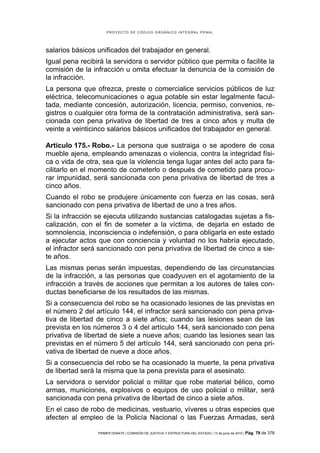 PROYECTO DE CÓDIGO ORGÁNICO INTEGRAL PENAL




salarios básicos unificados del trabajador en general.
Igual pena recibirá la servidora o servidor público que permita o facilite la
comisión de la infracción u omita efectuar la denuncia de la comisión de
la infracción.
La persona que ofrezca, preste o comercialice servicios públicos de luz
eléctrica, telecomunicaciones o agua potable sin estar legalmente facul-
tada, mediante concesión, autorización, licencia, permiso, convenios, re-
gistros o cualquier otra forma de la contratación administrativa, será san-
cionada con pena privativa de libertad de tres a cinco años y multa de
veinte a veinticinco salarios básicos unificados del trabajador en general.

Artículo 175.- Robo.- La persona que sustraiga o se apodere de cosa
mueble ajena, empleando amenazas o violencia, contra la integridad físi-
ca o vida de otra, sea que la violencia tenga lugar antes del acto para fa-
cilitarlo en el momento de cometerlo o después de cometido para procu-
rar impunidad, será sancionada con pena privativa de libertad de tres a
cinco años.
Cuando el robo se produjere únicamente con fuerza en las cosas, será
sancionado con pena privativa de libertad de uno a tres años.
Si la infracción se ejecuta utilizando sustancias catalogadas sujetas a fis-
calización, con el fin de someter a la víctima, de dejarla en estado de
somnolencia, inconsciencia o indefensión, o para obligarla en este estado
a ejecutar actos que con conciencia y voluntad no los habría ejecutado,
el infractor será sancionado con pena privativa de libertad de cinco a sie-
te años.
Las mismas penas serán impuestas, dependiendo de las circunstancias
de la infracción, a las personas que coadyuven en el agotamiento de la
infracción a través de acciones que permitan a los autores de tales con-
ductas beneficiarse de los resultados de las mismas.
Si a consecuencia del robo se ha ocasionado lesiones de las previstas en
el número 2 del artículo 144, el infractor será sancionado con pena priva-
tiva de libertad de cinco a siete años; cuando las lesiones sean de las
prevista en los números 3 o 4 del artículo 144, será sancionado con pena
privativa de libertad de siete a nueve años; cuando las lesiones sean las
previstas en el número 5 del artículo 144, será sancionado con pena pri-
vativa de libertad de nueve a doce años.
Si a consecuencia del robo se ha ocasionado la muerte, la pena privativa
de libertad será la misma que la pena prevista para el asesinato.
La servidora o servidor policial o militar que robe material bélico, como
armas, municiones, explosivos o equipos de uso policial o militar, será
sancionada con pena privativa de libertad de cinco a siete años.
En el caso de robo de medicinas, vestuario, víveres u otras especies que
afecten al empleo de la Policía Nacional o las Fuerzas Armadas, será

                 PRIMER DEBATE | COMISIÓN DE JUSTICIA Y ESTRUCTURA DEL ESTADO | 13 de junio de 2012 | Pág.   79 de 378
 