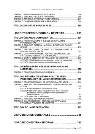 PROYECTO DE CÓDIGO ORGÁNICO INTEGRAL PENAL




CAPÍTULO PRIMERO UNIDADES JUDICIALES........................................... 286
CAPÍTULO SEGUNDO PLAZOS Y HORARIOS ............................................ 286
CAPÍTULO TERCERO CITACIÓN Y NOTIFICACIÓN ................................... 287
CAPÍTULO CUARTO EXPEDIENTE Y REGISTRO....................................... 289

TÍTULO XIII COSTAS PROCESALES ........................................ 290


LIBRO TERCERO EJECUCIÓN DE PENAS ................. 291
TÍTULO I ÓRGANOS COMPETENTES ...................................... 291
CAPÍTULO PRIMERO JUEZAS Y JUECES DE GARANTÍAS
      PENITENCIARIAS ............................................................................. 291
CAPÍTULO SEGUNDO SISTEMA NACIONAL DE REHABILITACIÓN
      SOCIAL ............................................................................................. 292
CAPÍTULO TERCERO DIRECTORIO DEL SISTEMA NACIONAL DE
      REHABILITACIÓN SOCIAL ............................................................... 293
CAPÍTULO CUARTO ORGANISMO TÉCNICO ENCARGADO DEL
      SISTEMA DE REHABILITACIÓN SOCIAL ........................................ 294
CAPÍTULO QUINTO CENTROS DE PRIVACIÓN DE LIBERTAD ................. 295
           SECCIÓN PRIMERA Centros de privación provisional de Libertad ............. 297
           SECCIÓN SEGUNDA Centros de rehabilitación social ............................... 298

TÍTULO II RÉGIMEN DE PENAS NO PRIVATIVAS DE
     LIBERTAD ....................................................................... 298
CAPÍTULO PRIMERO NORMAS GENERALES ............................................ 298

TÍTULO III RÉGIMEN DE MEDIDAS CAUTELARES
     PERSONALES Y REHABILITACIÓN SOCIAL ................ 299
CAPÍTULO PRIMERO RÉGIMEN DE MEDIDAS CAUTELARES .................. 299
CAPÍTULO SEGUNDO RÉGIMEN GENERAL DE REHABILITACIÓN
      SOCIAL ............................................................................................. 299
           SECCIÓN PRIMERA De la rehabilitación social.......................................... 301
           SECCIÓN SEGUNDA Ubicación poblacional de las personas
                 privadas de libertad y progresión en los centros de
                 rehabilitación social ....................................................................... 302
           SECCIÓN TERCERA El tratamiento ........................................................... 304
CAPÍTULO TERCERO RÉGIMEN DE VISITAS............................................. 308
CAPÍTULO CUARTO RÉGIMEN DISCIPLINARIO PARA LAS
      PERSONAS PRIVADAS DE LIBERTAD ........................................... 309

TÍTULO IV DE LA REPATRIACIÓN ........................................... 313


DISPOSICIONES GENERALES .................................... 315


DISPOSICIONES TRANSITORIAS ................................ 315

                          PRIMER DEBATE | COMISIÓN DE JUSTICIA Y ESTRUCTURA DEL ESTADO | 13 de junio de 2012 | Pág.   8 de 378
 