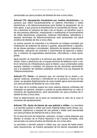 PROYECTO DE CÓDIGO ORGÁNICO INTEGRAL PENAL




sancionada con pena privativa de libertad de tres a cinco años.

Artículo 176.- Apropiación fraudulenta por medios electrónicos.- La
persona que utilice fraudulentamente un sistema informático o redes
electrónicas y de telecomunicaciones para facilitar la apropiación de un
bien ajeno, o que procure la transferencia no consentida de bienes, valo-
res o derechos en perjuicio de ésta o de un tercero, en beneficio suyo o
de otra persona alterando, manipulando o modificando el funcionamiento
de redes electrónicas, programas, sistemas informáticos, telemáticos y
equipos terminales de telecomunicaciones será sancionada con pena
privativa de libertad de tres a cinco años.
La misma sanción se impondrá si la infracción se hubiese cometido con
inutilización de sistemas de alarma o guarda, descubrimiento o descifra-
do de claves secretas o encriptadas, utilización de tarjetas magnéticas o
perforadas, utilización de controles o instrumentos de apertura a distan-
cia, o violación de seguridades electrónicas, informáticas u otras seme-
jantes.
Igual sanción se impondrá a la persona que altere el número de identifi-
cación, físico y electrónico de un equipo terminal de telefonía móvil, o es-
té en tenencia de infraestructura para el efecto y que comercialice estos
equipos robados o hurtados, sin perjuicio de las sanciones administrati-
vas y la adopción de medidas cautelares conforme a la Ley Especial de
Telecomunicaciones.

Artículo 177.- Hurto.- La persona que, sin voluntad de su dueño y sin
ejercer violencia, amenaza o intimidación en la persona o fuerza en las
cosas, se apodere ilegítimamente de cosa mueble ajena será sancionada
con pena privativa de libertad de uno a tres años.
Si el valor de lo hurtado supera los cinco salarios básicos unificados del
trabajador en general, siempre y cuando se pueda determinar su valor al
momento del apoderamiento, será sancionada con pena privativa de li-
bertad de tres a cinco años.
Para la determinación de la pena se considerará el valor de la cosa al
momento del apoderamiento.

Artículo 178.- Hurto de bienes de uso policial o militar.- La servidora
o el servidor policial o militar que hurte material bélico como armas, mu-
niciones, explosivos o equipos de uso policial o militar será sancionada
con pena privativa de libertad de tres a cinco años.
En el caso de hurto de medicinas, vestuario, víveres u otras especies que
afecten al empleo de la Policía Nacional o las Fuerzas Armadas, será
sancionada con pena privativa de libertad de uno a tres años.
La servidora o servidor policial o militar que, por causa de haber practi-
cado requisiciones, se hubiere apropiado de los bienes requisados será

                 PRIMER DEBATE | COMISIÓN DE JUSTICIA Y ESTRUCTURA DEL ESTADO | 13 de junio de 2012 | Pág.   80 de 378
 