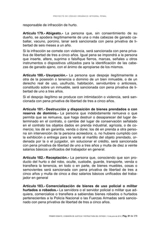 PROYECTO DE CÓDIGO ORGÁNICO INTEGRAL PENAL




responsable de infracción de hurto.

Artículo 179.- Abigeato.- La persona que, sin consentimiento de su
dueño, se apodera ilegítimamente de una o más cabezas de ganado ca-
ballar, vacuno, porcino, lanar será sancionada con pena privativa de li-
bertad de seis meses a un año.
Si la infracción se comete con violencia, será sancionada con pena priva-
tiva de libertad de tres a cinco años. Igual pena se impondrá a la persona
que inserte, altere, suprima o falsifique fierros, marcas, señales u otros
instrumentos o dispositivos utilizados para la identificación de las cabe-
zas de ganado ajeno, con el ánimo de apropiarse de los mismos.

Artículo 180.- Usurpación.- La persona que despoje ilegítimamente a
otra de la posesión o tenencia o dominio de un bien inmueble, o de un
derecho real de uso, usufructo, habitación, servidumbre o anticresis,
constituido sobre un inmueble, será sancionada con pena privativa de li-
bertad de uno a tres años.
Si el despojo ilegítimo se produce con intimidación o violencia, será san-
cionada con pena privativa de libertad de tres a cinco años.

Artículo 181.- Destrucción y disposición de bienes prendados o con
reserva de dominio.- La persona que indebidamente remueva o que
permita que se remueva, que haga destruir o desaparecer del lugar de-
terminado en el contrato, o cambie del lugar de conservación señalado
en el contrato los objetos dados en prenda industrial, agrícola, o de co-
mercio; los dé en garantía, venda o done; los dé en prenda a otra perso-
na sin intervención de la persona acreedora; o, no hubiere cumplido con
la exhibición o entrega para la venta al martillo del objeto prendado, or-
denada por la o el juzgador, sin solucionar el crédito, será sancionada
con pena privativa de libertad de uno a tres años y multa de diez a veinte
salarios básicos unificados del trabajador en general.

Artículo 182.- Receptación.- La persona que, conociendo que son pro-
ducto del hurto o del robo, oculte, custodie, guarde, transporte, venda o
transfiera la tenencia, en todo o en parte, de bienes muebles, cosas o
semovientes será sancionada con pena privativa de libertad de tres a
cinco años y multa de cinco a diez salarios básicos unificados del traba-
jador en general

Artículo 183.- Comercialización de bienes de uso policial o militar
hurtados o robados.- La servidora o el servidor policial o militar que ad-
quiera, comercialice o transfiera a sabiendas bienes robados o hurtados
pertenecientes a la Policía Nacional o las Fuerzas Armadas será sancio-
nado con pena privativa de libertad de tres a cinco años.


                PRIMER DEBATE | COMISIÓN DE JUSTICIA Y ESTRUCTURA DEL ESTADO | 13 de junio de 2012 | Pág.   81 de 378
 