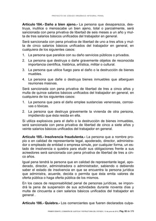 PROYECTO DE CÓDIGO ORGÁNICO INTEGRAL PENAL




Artículo 184.- Daño a bien ajeno.- La persona que desaparezca, des-
truya, inutilice o menoscabe un bien ajeno, total o parcialmente, será
sancionada con pena privativa de libertad de seis meses a un año y mul-
ta de tres salarios básicos unificados del trabajador en general.
Será sancionada con pena privativa de libertad de uno a tres años y mul-
ta de cinco salarios básicos unificados del trabajador en general, en
cualquiera de los siguientes casos:
1. La persona que paralice con su daño servicios públicos o privados.
2. La persona que destruya o dañe gravemente objetos de reconocida
   importancia científica, histórica, artística, militar o cultural.
3. La persona que utilice fuego para el daño o la destrucción de bienes
   muebles.
4. La persona que dañe o destruya bienes inmuebles que alberguen
   reuniones masivas.
Será sancionada con pena privativa de libertad de tres a cinco años y
multa de quince salarios básicos unificados del trabajador en general, en
cualquiera de los siguientes casos:
1. La persona que para el daño emplee sustancias venenosas, corrosi-
   vas o tóxicas.
2. La persona que destruya gravemente la vivienda de otra persona,
   impidiendo que ésta resida en ella.
Si utiliza explosivos para el daño o la destrucción de bienes inmuebles,
será sancionada con pena privativa de libertad de cinco a siete años y
veinte salarios básicos unificados del trabajador en general.

Artículo 185.- Insolvencia fraudulenta.- La persona que a nombre pro-
pio o en calidad de representante legal, apoderado, director, administra-
dor o empleado de entidad o empresa simule, por cualquier forma, un es-
tado de insolvencia o quiebra para eludir sus obligaciones frente a sus
acreedores será sancionada con pena privativa de libertad de tres a cin-
co años.
Igual pena tendrá la persona que en calidad de representante legal, apo-
derado, director, administradora o administrador, sabiendo o debiendo
saber el estado de insolvencia en que se encuentra la persona jurídica
que administra, acuerde, decida o permita que ésta emita valores de
oferta pública o haga oferta pública de los mismos.
En los casos de responsabilidad penal de personas jurídicas, se impon-
drá la pena de suspensión de sus actividades durante noventa días y
multa de cincuenta a cien salarios básicos unificados del trabajador en
general .

Artículo 186.- Quiebra.- Los comerciantes que fueren declarados culpa-

                PRIMER DEBATE | COMISIÓN DE JUSTICIA Y ESTRUCTURA DEL ESTADO | 13 de junio de 2012 | Pág.   82 de 378
 