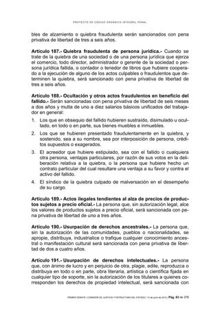 PROYECTO DE CÓDIGO ORGÁNICO INTEGRAL PENAL




bles de alzamiento o quiebra fraudulenta serán sancionados con pena
privativa de libertad de tres a seis años.

Artículo 187.- Quiebra fraudulenta de persona jurídica.- Cuando se
trate de la quiebra de una sociedad o de una persona jurídica que ejerza
el comercio, todo director, administrador o gerente de la sociedad o per-
sona jurídica fallida, o contador o tenedor de libros que hubiere coopera-
do a la ejecución de alguno de los actos culpables o fraudulentos que de-
terminen la quiebra, será sancionado con pena privativa de libertad de
tres a seis años.

Artículo 188.- Ocultación y otros actos fraudulentos en beneficio del
fallido.- Serán sancionadas con pena privativa de libertad de seis meses
a dos años y multa de uno a diez salarios básicos unificados del trabaja-
dor en general:
1. Los que en obsequio del fallido hubieren sustraído, disimulado u ocul-
   tado, en todo o en parte, sus bienes muebles e inmuebles.
2. Los que se hubieren presentado fraudulentamente en la quiebra, y
   sostenido, sea a su nombre, sea por interposición de persona, crédi-
   tos supuestos o exagerados.
3. El acreedor que hubiere estipulado, sea con el fallido o cualquiera
   otra persona, ventajas particulares, por razón de sus votos en la deli-
   beración relativa a la quiebra, o la persona que hubiere hecho un
   contrato particular del cual resultare una ventaja a su favor y contra el
   activo del fallido.
4. El síndico de la quiebra culpado de malversación en el desempeño
   de su cargo.

Artículo 189.- Actos ilegales tendientes al alza de precios de produc-
tos sujetos a precio oficial.- La persona que, sin autorización legal, alce
los valores de productos sujetos a precio oficial, será sancionada con pe-
na privativa de libertad de uno a tres años.

Artículo 190.- Usurpación de derechos ancestrales.- La persona que,
sin la autorización de las comunidades, pueblos o nacionalidades, se
apropie, distribuya, industrialice o trafique cualquier conocimiento ances-
tral o manifestación cultural será sancionada con pena privativa de liber-
tad de dos a cuatro años.

Artículo 191.- Usurpación de derechos intelectuales.- La persona
que, con ánimo de lucro y en perjuicio de otra, plagie, edite, reproduzca o
distribuya en todo o en parte, obra literaria, artística o científica fijada en
cualquier tipo de soporte, sin la autorización de los titulares a quienes co-
rresponden los derechos de propiedad intelectual, será sancionada con

                  PRIMER DEBATE | COMISIÓN DE JUSTICIA Y ESTRUCTURA DEL ESTADO | 13 de junio de 2012 | Pág.   83 de 378
 