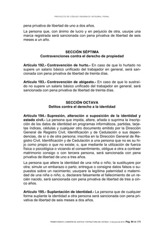 PROYECTO DE CÓDIGO ORGÁNICO INTEGRAL PENAL




pena privativa de libertad de uno a dos años.
La persona que, con ánimo de lucro y en perjuicio de otra, usurpe una
marca registrada será sancionada con pena privativa de libertad de seis
meses a un año.


                       SECCIÓN SÉPTIMA
          Contravenciones contra el derecho de propiedad

Artículo 192.- Contravención de hurto.- En caso de que lo hurtado no
supere un salario básico unificado del trabajador en general, será san-
cionada con pena privativa de libertad de treinta días.

Artículo 193.- Contravención de abigeato.- En caso de que lo sustraí-
do no supere un salario básico unificado del trabajador en general, será
sancionada con pena privativa de libertad de treinta días.


                          SECCIÓN OCTAVA
                Delitos contra el derecho a la identidad

Artículo 194.- Supresión, alteración o suposición de la identidad y
estado civil.- La persona que impida, altere, añada o suprima la inscrip-
ción de los datos de identidad en programas informáticos, partidas, tarje-
tas índices, cédulas y cualquier otro documento emitido por la Dirección
General de Registro Civil, Identificación y de Cedulación o sus depen-
dencias, de sí o de otra persona; inscriba en la Dirección General de Re-
gistro Civil, Identificación y de Cedulación a una persona que no es su hi-
jo como propio o que no existe; o, que mediante la utilización de fuerza
física o psicológica o viciando el consentimiento, obligue a otra a contraer
matrimonio consigo o con tercera persona, será sancionada con pena
privativa de libertad de uno a tres años.
La persona que altere la identidad de una niña o niño; la sustituyere por
otra; simule un embarazo o parto; entregue o consigne datos falsos o su-
puestos sobre un nacimiento; usurpare la legítima paternidad o materni-
dad de una niña o niño; o, declarare falsamente el fallecimiento de un re-
cién nacido, será sancionada con pena privativa de libertad de tres a cin-
co años.

Artículo 195.- Suplantación de identidad.- La persona que de cualquier
forma suplante la identidad a otra persona será sancionada con pena pri-
vativa de libertad de seis meses a dos años.




                 PRIMER DEBATE | COMISIÓN DE JUSTICIA Y ESTRUCTURA DEL ESTADO | 13 de junio de 2012 | Pág.   84 de 378
 
