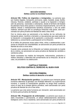 PROYECTO DE CÓDIGO ORGÁNICO INTEGRAL PENAL




                          SECCIÓN NOVENA
                  Delitos contra la movilidad humana

Artículo 196.- Tráfico de migrantes e inmigrantes.- La persona que,
por medios ilegales, transporte, promueva, capte, traslade, acoja, facilite,
induzca, financie, colabore, participe o ayude a la migración e inmigra-
ción de personas, nacionales o extranjeras, desde el territorio del Estado
Ecuatoriano hacia otros países o viceversa respectivamente, con el fin de
obtener directa o indirectamente beneficio económico u otro de orden
material, siempre que ello no constituya infracción más grave, será san-
cionada con pena privativa de libertad de siete a diez años.
Con la misma pena se sancionará a los dueños de los vehículos de
transporte aéreo, marítimo o terrestre y a las personas que sean parte de
la tripulación o encargadas de la operación y conducción, cuando se es-
tableciera su conocimiento y participación en la infracción.
Si el tráfico de personas recae sobre niñas, niños o adolescentes o per-
sonas en situación de vulnerabilidad, se sancionará con pena privativa de
libertad de ocho a once años.
Cuando como producto de la infracción se hubiere provocado la muerte
de la víctima, se sancionará con pena privativa de libertad de veintidós a
veinticinco años.
Serán comisados los medios de transporte, instrumentos, productos o
réditos utilizados u obtenidos del cometimiento de la infracción; de ser el
caso, se procederá a su destrucción.


                   CAPÍTULO TERCERO
        DELITOS CONTRA EL DERECHO AL BUEN VIVIR


                        SECCIÓN PRIMERA
                Delitos contra el derecho a la salud

Artículo 197.- Manipulación genética.- La persona que manipule genes
humanos alterando el genotipo con finalidad diferente a la supervivencia
humana, o cuando la manipulación genética no tenga fines curativos,
como el caso de la terapia génica somática, será sancionada con pena
privativa de libertad de uno a tres años.
La persona que cree seres humanos por clonación, será sancionada con
la misma pena privativa de libertad.

Artículo 198.- Propagación de enfermedad.- La persona que cause un
daño irreversible o permanente, al utilizar deliberadamente elementos
biológicos como virus o bacterias, será sancionada con pena privativa de
                 PRIMER DEBATE | COMISIÓN DE JUSTICIA Y ESTRUCTURA DEL ESTADO | 13 de junio de 2012 | Pág.   85 de 378
 