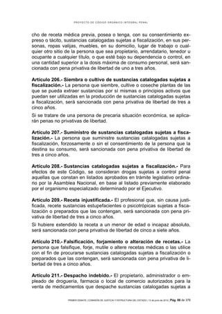 PROYECTO DE CÓDIGO ORGÁNICO INTEGRAL PENAL




cho de receta médica previa, posea o tenga, con su consentimiento ex-
preso o tácito, sustancias catalogadas sujetas a fiscalización, en sus per-
sonas, ropas valijas, muebles, en su domicilio, lugar de trabajo o cual-
quier otro sitio de la persona que sea propietario, arrendatario, tenedor u
ocupante a cualquier título, o que esté bajo su dependencia o control, en
una cantidad superior a la dosis máxima de consumo personal, será san-
cionada con pena privativa de libertad de uno a tres años.

Artículo 206.- Siembra o cultivo de sustancias catalogadas sujetas a
fiscalización.- La persona que siembre, cultive o coseche plantas de las
que se pueda extraer sustancias por sí mismas o principios activos que
puedan ser utilizadas en la producción de sustancias catalogadas sujetas
a fiscalización, será sancionada con pena privativa de libertad de tres a
cinco años.
Si se tratare de una persona de precaria situación económica, se aplica-
rán penas no privativas de libertad.

Artículo 207.- Suministro de sustancias catalogadas sujetas a fisca-
lización.- La persona que suministre sustancias catalogadas sujetas a
fiscalización, forzosamente o sin el consentimiento de la persona que la
destina su consumo, será sancionada con pena privativa de libertad de
tres a cinco años.

Artículo 208.- Sustancias catalogadas sujetas a fiscalización.- Para
efectos de este Código, se consideran drogas sujetas a control penal
aquellas que constan en listados aprobados en trámite legislativo ordina-
rio por la Asamblea Nacional, en base al listado previamente elaborado
por el organismo especializado determinado por el Ejecutivo.

Artículo 209.- Receta injustificada.- El profesional que, sin causa justi-
ficada, recete sustancias estupefacientes o psicotrópicas sujetas a fisca-
lización o preparados que las contengan, será sancionada con pena pri-
vativa de libertad de tres a cinco años.
Si hubiere extendido la receta a un menor de edad o incapaz absoluto,
será sancionada con pena privativa de libertad de cinco a siete años.

Artículo 210.- Falsificación, forjamiento o alteración de recetas.- La
persona que falsifique, forje, mutile o altere recetas médicas o las utilice
con el fin de procurarse sustancias catalogadas sujetas a fiscalización o
preparados que las contengan, será sancionada con pena privativa de li-
bertad de tres a cinco años.

Artículo 211.- Despacho indebido.- El propietario, administrador o em-
pleado de droguería, farmacia o local de comercio autorizados para la
venta de medicamentos que despache sustancias catalogadas sujetas a

                 PRIMER DEBATE | COMISIÓN DE JUSTICIA Y ESTRUCTURA DEL ESTADO | 13 de junio de 2012 | Pág.   88 de 378
 