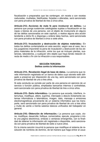 PROYECTO DE CÓDIGO ORGÁNICO INTEGRAL PENAL




fiscalización o preparados que las contengan, sin receta o con recetas
caducadas, mutiladas, falsificadas, forjadas o alteradas, será sancionado
con pena privativa de libertad de tres a cinco años.

Artículo 212.- Acciones de mala fe para involucrar en delitos.- La
persona que ponga sustancias catalogadas sujetas a fiscalización en las
ropas o bienes de una persona, con el objeto de involucrarla en alguno
de los delitos sancionados en este capítulo, o realice alguna otra acción
tendiente a dicho fin o disponga u ordene tales hechos, será sancionada
con pena privativa de libertad a cinco a siete años.

Artículo 213.- Incautación y destrucción de objetos materiales.- En
todos los delitos contemplados en esta sección, según sea el caso, las o
los juzgadores impondrán la pena de incautación y destrucción de los ob-
jetos materiales de la infracción, entre los que se incluyen plantas, sus-
tancias, laboratorios, y cualquier otro objeto que haya tenido relación di-
recta de medio o fin con la infracción o sus responsables.


                             SECCIÓN TERCERA
                        Delitos contra la información

Artículo 214.- Revelación ilegal de base de datos.- La persona que re-
vele información registrada en un banco de datos cuyo secreto esté obli-
gado a preservar por disposición de una ley, será sancionada con pena
privativa de libertad de uno a tres años.
Si esta conducta se comete por parte de una persona en ejercicio de un
servicio o función pública, empleados bancarios internos o contratistas,
será sancionada con pena privativa de libertad de tres a cinco años.

Artículo 215.- Daño informático.- La persona que acceda, interfiera, in-
terrumpa, modifique, altere, suprima, intercepte o desvíe ilícitamente sis-
temas informáticos o telemáticos, imagen, dato, mensaje o emisiones
electromagnéticas proveniente de un sistema informático que los trans-
porte, será sancionada con pena privativa de libertad de uno a tres años
y multa de veinte a treinta salarios básicos unificados del trabajador en
general.

Artículo 216.- Obtención de información.- La persona que copie, clo-
ne, modifique, desarrolle, trafique, comercialice, ejecute, programe o imi-
te una página electrónica, enlaces o ventanas emergentes, con la finali-
dad de obtener la información ahí registrada o disponible, será sanciona-
da con pena privativa de libertad de siete a nueve años.
En la misma sanción incurrirá la persona que modifique el sistema de re-
solución de nombres de dominio, de tal manera que haga entrar al usua-

                 PRIMER DEBATE | COMISIÓN DE JUSTICIA Y ESTRUCTURA DEL ESTADO | 13 de junio de 2012 | Pág.   89 de 378
 