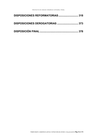 PROYECTO DE CÓDIGO ORGÁNICO INTEGRAL PENAL




DISPOSICIONES REFORMATORIAS ........................... 318


DISPOSICIONES DEROGATORIAS ............................. 373


DISPOSICIÓN FINAL ..................................................... 378




                 PRIMER DEBATE | COMISIÓN DE JUSTICIA Y ESTRUCTURA DEL ESTADO | 13 de junio de 2012 | Pág.   9 de 378
 