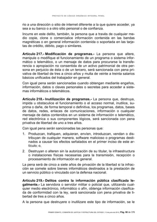 PROYECTO DE CÓDIGO ORGÁNICO INTEGRAL PENAL




rio a una dirección o sitio de internet diferente a la que quiere acceder, ya
sea a su banco o a otro sitio personal o de confianza.
Incurre en este delito, también, la persona que a través de cualquier me-
dio copie, clone o comercialice información contenida en las bandas
magnéticas o en general información contenida o soportada en las tarje-
tas de crédito, débito, pago o similares.

Artículo 217.- Modificación de programas.- La persona que altere,
manipule o modifique el funcionamiento de un programa o sistema infor-
mático o telemático, o un mensaje de datos para procurarse la transfe-
rencia o apropiación no consentida de un activo patrimonial de otra per-
sona en perjuicio de ésta o de un tercero, será sancionada con pena pri-
vativa de libertad de tres a cinco años y multa de veinte a treinta salarios
básicos unificados del trabajador en general.
Con igual pena serán sancionadas cuando obtengan mediante engaños,
información, datos o claves personales o secretas para acceder a siste-
mas informáticos o telemáticos.

Artículo 218.- Inutilización de programas.- La persona que, destruya,
impida u obstaculice el funcionamiento o el acceso normal, inutilice, su-
prima o dañe, de forma temporal o definitiva, los programas, datos, bases
de datos, redes, enlaces de comunicaciones, información o cualquier
mensaje de datos contenidos en un sistema de información o telemático,
red electrónica o sus componentes lógicos, será sancionada con pena
privativa de libertad de uno a tres años.
Con igual pena serán sancionadas las personas que:
1. Produzcan, trafiquen, adquieran, envíen, introduzcan, vendan o dis-
   tribuyan de cualquier manera, software malicioso o programas desti-
   nados a causar los efectos señalados en el primer inciso de este ar-
   tículo; o,
2. Destruyan o alteren sin la autorización de su titular, la infraestructura
   o instalaciones físicas necesarias para la transmisión, recepción o
   procesamiento de información en general.
La pena será de cinco a siete años de privación de la libertad si la infrac-
ción se comete sobre bienes informáticos destinados a la prestación de
un servicio público o vinculado con la defensa nacional.

Artículo 219.- Delitos contra la información pública clasificada le-
galmente.- La servidora o servidor militar o policial que, utilizando cual-
quier medio electrónico, informático o afín, obtenga información clasifica-
da de conformidad con la ley, será sancionada con pena privativa de li-
bertad de tres a cinco años.
A la persona que destruyere o inutilizare este tipo de información, se le

                 PRIMER DEBATE | COMISIÓN DE JUSTICIA Y ESTRUCTURA DEL ESTADO | 13 de junio de 2012 | Pág.   90 de 378
 