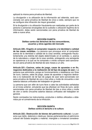 PROYECTO DE CÓDIGO ORGÁNICO INTEGRAL PENAL




aplicará la misma pena privativa de libertad.
La divulgación o la utilización de la información así obtenida, será san-
cionada con pena privativa de libertad de cinco a siete, siempre que no
se configure otra infracción de mayor gravedad.
Si la divulgación o la utilización fraudulenta son realizadas por parte de la
persona o personas encargadas de la custodia o utilización legítima de la
información, éstas serán sancionadas con pena privativa de libertad de
siete a nueve años.


                          SECCIÓN CUARTA
          Delitos contra los derechos de los consumidores,
                usuarios y otros agentes del mercado

Artículo 220.- Engaño al comprador respecto a la identidad o calidad
de las cosas vendidas.- La persona que provoque error al comprador
acerca de la identidad o calidad de la cosa vendida, entregando fraudu-
lentamente una distinta del objeto determinado en el contrato; o, acerca
de la naturaleza u origen de la cosa vendida, entregando una semejante
en apariencia a la que se ha comprado o creído comprar será sanciona-
da con pena privativa de libertad de seis meses a un año.

Artículo 221.- Casinos, salas de juego, casas de apuestas o en fin,
negocios dedicados a la realización de tal tipo de juegos de azar.- La
persona que administre, ponga en funcionamiento o establezca con fines
de lucro, casinos, salas de juego, casas de apuestas o negocios dedica-
dos a la realización de tal tipo de juegos de azar será sancionada con
pena privativa de libertad de uno a tres años y multa de cincuenta a cien
salarios básicos unificados del trabajador en general.
La persona que con afán de lucro lleve a cabo las actividades señaladas
en el inciso anterior, simulando que las efectúan sin fines de lucro, serán
sancionadas con pena privativa de libertad de tres a cinco años y multa
de cien a ciento cincuenta salarios básicos unificados del trabajador en
general.
Serán comisados los instrumentos, productos o réditos utilizados u obte-
nidos por el cometimiento de la infracción.


                          SECCIÓN QUINTA
                 Delitos contra el derecho a la cultura

Artículo 222.- Destrucción de bienes del patrimonio cultural.- La per-
sona que dañe, deteriore o destruya, bienes pertenecientes al patrimonio
cultural del Estado tangible o material, intangible o inmaterial considera-

                 PRIMER DEBATE | COMISIÓN DE JUSTICIA Y ESTRUCTURA DEL ESTADO | 13 de junio de 2012 | Pág.   91 de 378
 