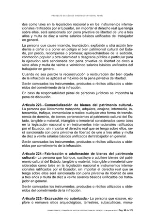 PROYECTO DE CÓDIGO ORGÁNICO INTEGRAL PENAL




dos como tales en la legislación nacional o en los instrumentos interna-
cionales ratificados por el Ecuador, sin importar el derecho real que tenga
sobre ellos, será sancionada con pena privativa de libertad de uno a tres
años y multa de diez a veinte salarios básicos unificados del trabajador
en general.
La persona que cause incendio, inundación, explosión u otra acción ten-
diente a dañar o a poner en peligro el bien patrimonial cultural del Esta-
do, por precio, recompensa o promesa; aprovechándose de la sedición,
conmoción popular u otra calamidad o desgracia pública o particular para
la ejecución será sancionada con pena privativa de libertad de cinco a
siete años y multa de veinte a veinticinco salarios básicos unificados del
trabajador en general.
Cuando no sea posible la reconstrucción o restauración del bien objeto
de la infracción se aplicará el máximo de la pena privativa de libertad.
Serán comisados los instrumentos, productos o réditos utilizados u obte-
nidos del cometimiento de la infracción.
En caso de responsabilidad penal de personas jurídicas se impondrá la
pena de disolución.

Artículo 223.- Comercialización de bienes del patrimonio cultural.-
La persona que ilícitamente transporte, adquiera, enajene, intermedie, in-
tercambie, trafique, comercialice o realice cualquier otra forma de transfe-
rencia de dominio, de bienes pertenecientes al patrimonio cultural del Es-
tado, tangible o material, intangible o inmaterial considerados como tales
en la legislación nacional o en instrumentos internacionales ratificados
por el Ecuador, sin importar el derecho real que se tenga sobre ellos, se-
rá sancionada con pena privativa de libertad de uno a tres años y multa
de diez a veinte salarios básicos unificados del trabajador en general.
Serán comisados los instrumentos, productos o réditos utilizados u obte-
nidos por cometimiento de la infracción.

Artículo 224.- Fabricación o adulteración de bienes del patrimonio
cultural.- La persona que fabrique, sustituya o adultere bienes del patri-
monio cultural del Estado, tangible o material, intangible o inmaterial con-
siderados como tales en la legislación nacional e instrumentos interna-
cionales ratificados por el Ecuador, sin importar el derecho real que se
tenga sobre ellos será sancionada con pena privativa de libertad de uno
a tres años y multa de diez a veinte salarios básicos unificados del traba-
jador en general.
Serán comisados los instrumentos, productos o réditos utilizados u obte-
nidos del cometimiento de la infracción.

Artículo 225.- Excavación no autorizada.- La persona que excave, ex-
plore o remueva sitios arqueológicos, terrestres, subacuáticos, monu-

                 PRIMER DEBATE | COMISIÓN DE JUSTICIA Y ESTRUCTURA DEL ESTADO | 13 de junio de 2012 | Pág.   92 de 378
 