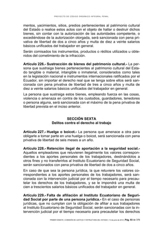 PROYECTO DE CÓDIGO ORGÁNICO INTEGRAL PENAL




mentos, yacimientos, sitios, predios pertenecientes al patrimonio cultural
del Estado o realice estos actos con el objeto de hallar o destruir dichos
bienes, sin contar con la autorización de las autoridades competente, o
excediéndose de la autorización otorgada, será sancionada con pena pri-
vativa de libertad de dos a cinco años y multa de diez a veinte salarios
básicos unificados del trabajador en general.
Serán comisados los instrumentos, productos o réditos utilizados u obte-
nidos del cometimiento de la infracción.

Artículo 226.- Sustracción de bienes del patrimonio cultural.- La per-
sona que sustraiga bienes pertenecientes al patrimonio cultural del Esta-
do tangible o material, intangible o inmaterial, considerados como tales
en la legislación nacional e instrumentos internacionales ratificados por el
Ecuador, sin importar el derecho real que se tenga sobre ellos será san-
cionada con pena privativa de libertad de tres a cinco años y multa de
diez a veinte salarios básicos unificados del trabajador en general.
La persona que sustraiga estos bienes, empleando fuerza en las cosas,
violencia o amenaza en contra de los custodios, guardadores, tenedores
o persona alguna, será sancionada con el máximo de la pena privativa de
libertad prevista en el inciso anterior.


                            SECCIÓN SEXTA
                   Delitos contra el derecho al trabajo

Artículo 227.- Huelga o boicot.- La persona que amenace a otra para
obligarle a tomar parte en una huelga o boicot, será sancionada con pena
privativa de libertad de seis meses a un año.

Artículo 228.- Retención ilegal de aportación a la seguridad social.-
Aquellos empleadores que retuvieren ilegalmente los valores correspon-
dientes a los aportes personales de los trabajadores, destinándolos a
otros fines y no transferirlos al Instituto Ecuatoriano de Seguridad Social,
serán sancionados con pena privativa de libertad de dos a cinco años.
En caso de que sea la persona jurídica, la que retuviere los valores co-
rrespondientes a los aportes personales de los trabajadores, será san-
cionada con la intervención judicial por el tiempo necesario para precau-
telar los derechos de los trabajadores, y se le impondrá una multa de
cien a trescientos salarios básicos unificados del trabajador en general.

Artículo 229.- Falta de afiliación al Instituto Ecuatoriano de Seguri-
dad Social por parte de una persona jurídica.- En el caso de personas
jurídicas, que no cumplan con la obligación de afiliar a sus trabajadores
al Instituto Ecuatoriano de Seguridad Social, serán sancionadas con la in-
tervención judicial por el tiempo necesario para precautelar los derechos

                 PRIMER DEBATE | COMISIÓN DE JUSTICIA Y ESTRUCTURA DEL ESTADO | 13 de junio de 2012 | Pág.   93 de 378
 