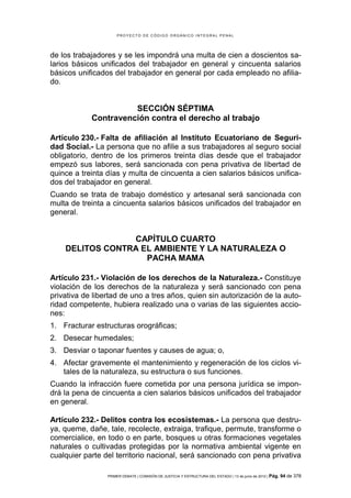 PROYECTO DE CÓDIGO ORGÁNICO INTEGRAL PENAL




de los trabajadores y se les impondrá una multa de cien a doscientos sa-
larios básicos unificados del trabajador en general y cincuenta salarios
básicos unificados del trabajador en general por cada empleado no afilia-
do.


                      SECCIÓN SÉPTIMA
            Contravención contra el derecho al trabajo

Artículo 230.- Falta de afiliación al Instituto Ecuatoriano de Seguri-
dad Social.- La persona que no afilie a sus trabajadores al seguro social
obligatorio, dentro de los primeros treinta días desde que el trabajador
empezó sus labores, será sancionada con pena privativa de libertad de
quince a treinta días y multa de cincuenta a cien salarios básicos unifica-
dos del trabajador en general.
Cuando se trata de trabajo doméstico y artesanal será sancionada con
multa de treinta a cincuenta salarios básicos unificados del trabajador en
general.


                 CAPÍTULO CUARTO
    DELITOS CONTRA EL AMBIENTE Y LA NATURALEZA O
                    PACHA MAMA

Artículo 231.- Violación de los derechos de la Naturaleza.- Constituye
violación de los derechos de la naturaleza y será sancionado con pena
privativa de libertad de uno a tres años, quien sin autorización de la auto-
ridad competente, hubiera realizado una o varias de las siguientes accio-
nes:
1. Fracturar estructuras orográficas;
2. Desecar humedales;
3. Desviar o taponar fuentes y causes de agua; o,
4. Afectar gravemente el mantenimiento y regeneración de los ciclos vi-
   tales de la naturaleza, su estructura o sus funciones.
Cuando la infracción fuere cometida por una persona jurídica se impon-
drá la pena de cincuenta a cien salarios básicos unificados del trabajador
en general.

Artículo 232.- Delitos contra los ecosistemas.- La persona que destru-
ya, queme, dañe, tale, recolecte, extraiga, trafique, permute, transforme o
comercialice, en todo o en parte, bosques u otras formaciones vegetales
naturales o cultivadas protegidas por la normativa ambiental vigente en
cualquier parte del territorio nacional, será sancionado con pena privativa

                 PRIMER DEBATE | COMISIÓN DE JUSTICIA Y ESTRUCTURA DEL ESTADO | 13 de junio de 2012 | Pág.   94 de 378
 