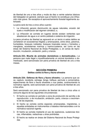 PROYECTO DE CÓDIGO ORGÁNICO INTEGRAL PENAL




de libertad de uno a tres años y multa de diez a veinte salarios básicos
del trabajador en general, siempre que el hecho no constituya una infrac-
ción más grave. Se exceptúa el aprovechamiento forestal legalmente au-
torizado.
La pena será de tres a cinco años cuando:
1. La infracción genere disminución de aguas naturales, erosión del
   suelo o modificación del régimen climático; o,
2. La infracción se cometa en lugares donde existan vertientes que
   abastezcan de agua a un centro poblado o sistema de irrigación.
La pena privativa de libertad se agravará en un tercio si estos delitos se
cometieren en ecosistemas frágiles y amenazados, entre otros, páramos,
humedales, bosques nublados, bosques tropicales secos y húmedos y
manglares, ecosistemas marinos y marino-costeros, así como en las
áreas del Sistema Nacional de Áreas Protegidas; o, en zonas de repro-
ducción, incubación, anidación, parto y crianza.

Artículo 233.- Muerte de animales domésticos o domesticados.- La
persona que mate ilegal o injustificadamente un animal doméstico o do-
mesticado, será sancionada con pena privativa de libertad de uno a tres
meses.


                               SECCIÓN PRIMERA
                Delitos contra la flora y fauna silvestre

Artículo 234.- Defensa de flora y fauna silvestre.- La persona que ca-
ce, capture, recolecte, extraiga, tenga, trafique, permute o comercialice,
especímenes de flora o fauna silvestres o sus partes, contraviniendo la
normativa vigente, será sancionado con pena privativa de libertad de uno
a tres años.
Será sancionado con pena privativa de libertad de tres a cinco años si
concurre alguna de las siguientes circunstancias:
1. El hecho se cometa en período o zona de producción de semilla o de
   reproducción, o de incubación, anidación, parto, crianza o crecimien-
   to de las especies.
2. El hecho se cometa contra especies amenazadas, migratorias, o
   aquellas enlistadas en instrumentos o tratados internacionales o en la
   normativa nacional vigente.
3. El hecho se cometa mediante el uso de explosivos, sustancias tóxi-
   cas, inflamables, radiactivas u otras prohibidas.
4. El hecho se realice en áreas del Sistema Nacional de Áreas Protegi-
   das

                PRIMER DEBATE | COMISIÓN DE JUSTICIA Y ESTRUCTURA DEL ESTADO | 13 de junio de 2012 | Pág.   95 de 378
 