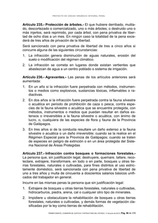 PROYECTO DE CÓDIGO ORGÁNICO INTEGRAL PENAL




Artículo 235.- Protección de árboles.- El que hubiere derribado, mutila-
do, descortezado o comercializado, uno o más árboles; o destruido uno o
más injertos, será reprimido, por cada árbol, con pena privativa de liber-
tad de ocho días a un mes. En ningún caso la totalidad de la pena exce-
derá de tres años de privación de la libertad.
Será sancionado con pena privativa de libertad de tres a cinco años si
concurre alguna de las siguientes circunstancias:
1. La infracción genera disminución de aguas naturales, erosión del
   suelo o modificación del régimen climático.
2. La infracción se cometa en lugares donde existan vertientes que
   abastezcan de agua a un centro poblado o sistema de irrigación.

Artículo 236.- Agravantes.- Las penas de los artículos anteriores será
aumentada:
1. En un año si la infracción fuere perpetrada con métodos, instrumen-
   tos o medios como explosivos, sustancias tóxicas, inflamables o ra-
   diactivas.
2. En dos años si la infracción fuere perpetrada contra la fauna silvestre
   o acuática en periodo de prohibición de caza o pesca, contra espe-
   cies de la fauna silvestre o acuática que se encuentre protegida, con
   métodos, instrumentos o medios que puedan resultar en daños ex-
   tensos o irreversibles a la fauna silvestre o acuática, con ánimo de
   lucro, o, cualquiera de las especies de flora y fauna de la Provincia
   de Galápagos.
3. En tres años si de la conducta resultare un daño extenso a la fauna
   silvestre o acuática o un daño irreversible; cuando se la realice en el
   Régimen Especial para la Provincia de Galápagos; cuando se traten
   de especies en peligro de extinción o en un área protegida del Siste-
   ma Nacional de Áreas Protegidas

Artículo 237.- Infracción contra bosques o formaciones forestales.-
La persona que, sin justificación legal, destruyere, quemare, tallare, reco-
lectare, extrajere, transformare, en todo o en parte, bosques u otras tie-
rras forestales, naturales o cultivadas, para fines distintos al uso estric-
tamente doméstico, será sancionada con pena privativa de libertad de
uno a tres años y multa de cincuenta a doscientos salarios básicos unifi-
cados del trabajador en general.
Incurre en las mismas penas la persona que sin justificación legal:
1. Extrajere de bosques u otras tierras forestales, naturales o cultivadas,
   hidrocarburos, piedra, arena, cal o cualquier otro tipo de minerales.
2. Impidiere u obstaculizare la rehabilitación de bosques u otras tierras
   forestales, naturales o cultivadas, y demás formas de vegetación cla-
   sificadas por la ley como tierras de rehabilitación.

                 PRIMER DEBATE | COMISIÓN DE JUSTICIA Y ESTRUCTURA DEL ESTADO | 13 de junio de 2012 | Pág.   96 de 378
 