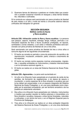 PROYECTO DE CÓDIGO ORGÁNICO INTEGRAL PENAL




3. Quemare tierras de labranza o pastoreo en niveles tales que ocasio-
   nen o puedan ocasionar incendio en bosques u otras tierras foresta-
   les, naturales o cultivadas.
Si la conducta es culposa será sancionada con pena privativa de libertad
de seis meses a un año y multa de treinta a cincuenta salarios básicos
unificados del trabajador en general.


                              SECCIÓN SEGUNDA
                             Delitos contra la fauna
                                 y flora acuática

Artículo 238.- Infracción contra la flora y fauna acuática.- La persona
que pesque, capture, recolecte, extraiga, tenga, trafique, permute o co-
mercialice especies de flora o fauna acuáticas protegidas, en épocas,
cantidades o zonas vedadas, o con artes o métodos prohibidos será san-
cionado con pena privativa de libertad de uno a tres años.
Será sancionado con pena privativa de libertad de tres a cinco años si
concurre alguna de las siguientes circunstancias:
1. El hecho se cometa en período o zona de producción de semilla o de
   reproducción, incubación, anidación, parto, crianza o crecimiento de
   las especies;
2. El hecho se cometa contra especies marinas amenazadas, migrato-
   rias, o aquellas enlistadas en instrumentos y tratados internacionales
   o en la normativa nacional vigente; o,
3. El hecho se realice en un área del Sistema Nacional de Áreas Prote-
   gidas.

Artículo 239.- Agravantes.- La pena será aumentada en:
1. Un año si la infracción fuere perpetrada en el periodo de caída de las
   semillas, de formación de vegetaciones, o en época de sequía o
   inundación; o contra especies de la flora silvestre o acuática que por
   la ley deban ser preservadas; o en un espacio integrante del Sistema
   Nacional de Áreas Protegidas; o, en una zona declarada como intan-
   gible por la autoridad competente, por ser territorio ancestral o de los
   pueblos en aislamiento voluntario.
2. Dos años si la infracción fuere perpetrada con métodos, instrumentos
   o medios que puedan resultar en daños extensos o irreversibles a la
   flora silvestre o acuática, bosques u otras tierras forestales, naturales
   o cultivadas; o con ánimo de lucro; o en el Régimen Especial para la
   Provincia de Galápagos.
3. Tres años si la infracción se realiza en un área protegida integrante
   del Sistema Nacional de Áreas Protegidas; o, en una zona declarada

                 PRIMER DEBATE | COMISIÓN DE JUSTICIA Y ESTRUCTURA DEL ESTADO | 13 de junio de 2012 | Pág.   97 de 378
 