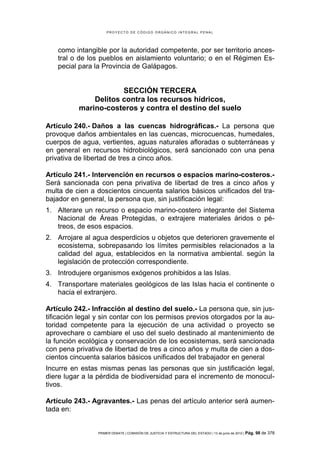 PROYECTO DE CÓDIGO ORGÁNICO INTEGRAL PENAL




   como intangible por la autoridad competente, por ser territorio ances-
   tral o de los pueblos en aislamiento voluntario; o en el Régimen Es-
   pecial para la Provincia de Galápagos.


                      SECCIÓN TERCERA
              Delitos contra los recursos hídricos,
          marino-costeros y contra el destino del suelo

Artículo 240.- Daños a las cuencas hidrográficas.- La persona que
provoque daños ambientales en las cuencas, microcuencas, humedales,
cuerpos de agua, vertientes, aguas naturales afloradas o subterráneas y
en general en recursos hidrobiológicos, será sancionado con una pena
privativa de libertad de tres a cinco años.

Artículo 241.- Intervención en recursos o espacios marino-costeros.-
Será sancionada con pena privativa de libertad de tres a cinco años y
multa de cien a doscientos cincuenta salarios básicos unificados del tra-
bajador en general, la persona que, sin justificación legal:
1. Alterare un recurso o espacio marino-costero integrante del Sistema
   Nacional de Áreas Protegidas, o extrajere materiales áridos o pé-
   treos, de esos espacios.
2. Arrojare al agua desperdicios u objetos que deterioren gravemente el
   ecosistema, sobrepasando los límites permisibles relacionados a la
   calidad del agua, establecidos en la normativa ambiental. según la
   legislación de protección correspondiente.
3. Introdujere organismos exógenos prohibidos a las Islas.
4. Transportare materiales geológicos de las Islas hacia el continente o
   hacia el extranjero.

Artículo 242.- Infracción al destino del suelo.- La persona que, sin jus-
tificación legal y sin contar con los permisos previos otorgados por la au-
toridad competente para la ejecución de una actividad o proyecto se
aprovechare o cambiare el uso del suelo destinado al mantenimiento de
la función ecológica y conservación de los ecosistemas, será sancionada
con pena privativa de libertad de tres a cinco años y multa de cien a dos-
cientos cincuenta salarios básicos unificados del trabajador en general
Incurre en estas mismas penas las personas que sin justificación legal,
diere lugar a la pérdida de biodiversidad para el incremento de monocul-
tivos.

Artículo 243.- Agravantes.- Las penas del artículo anterior será aumen-
tada en:


                 PRIMER DEBATE | COMISIÓN DE JUSTICIA Y ESTRUCTURA DEL ESTADO | 13 de junio de 2012 | Pág.   98 de 378
 