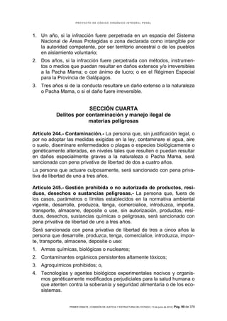 PROYECTO DE CÓDIGO ORGÁNICO INTEGRAL PENAL




1. Un año, si la infracción fuere perpetrada en un espacio del Sistema
   Nacional de Áreas Protegidas o zona declarada como intangible por
   la autoridad competente, por ser territorio ancestral o de los pueblos
   en aislamiento voluntario;
2. Dos años, si la infracción fuere perpetrada con métodos, instrumen-
   tos o medios que puedan resultar en daños extensos y/o irreversibles
   a la Pacha Mama; o con ánimo de lucro; o en el Régimen Especial
   para la Provincia de Galápagos.
3. Tres años si de la conducta resultare un daño extenso a la naturaleza
   o Pacha Mama, o si el daño fuere irreversible.


                       SECCIÓN CUARTA
          Delitos por contaminación y manejo ilegal de
                       materias peligrosas

Artículo 244.- Contaminación.- La persona que, sin justificación legal, o
por no adoptar las medidas exigidas en la ley, contaminare el agua, aire
o suelo, diseminare enfermedades o plagas o especies biológicamente o
genéticamente alteradas, en niveles tales que resulten o puedan resultar
en daños especialmente graves a la naturaleza o Pacha Mama, será
sancionada con pena privativa de libertad de dos a cuatro años.
La persona que actuare culposamente, será sancionado con pena priva-
tiva de libertad de uno a tres años.

Artículo 245.- Gestión prohibida o no autorizada de productos, resi-
duos, desechos o sustancias peligrosas.- La persona que, fuera de
los casos, parámetros o límites establecidos en la normativa ambiental
vigente, desarrolle, produzca, tenga, comercialice, introduzca, importe,
transporte, almacene, deposite o use, sin autorización, productos, resi-
duos, desechos, sustancias químicas o peligrosas, será sancionado con
pena privativa de libertad de uno a tres años.
Será sancionada con pena privativa de libertad de tres a cinco años la
persona que desarrolle, produzca, tenga, comercialice, introduzca, impor-
te, transporte, almacene, deposite o use:
1. Armas químicas, biológicas o nucleares;
2. Contaminantes orgánicos persistentes altamente tóxicos;
3. Agroquímicos prohibidos; o,
4. Tecnologías y agentes biológicos experimentales nocivos y organis-
   mos genéticamente modificados perjudiciales para la salud humana o
   que atenten contra la soberanía y seguridad alimentaria o de los eco-
   sistemas.


                PRIMER DEBATE | COMISIÓN DE JUSTICIA Y ESTRUCTURA DEL ESTADO | 13 de junio de 2012 | Pág.   99 de 378
 