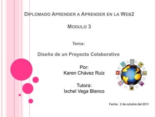 Diplomado Aprender a Aprender en la Web2 Modulo 3 Tema: Diseño de un Proyecto Colaborativo Por: Karen Chávez Ruiz Tutora: Ixchel Vega Blanco Fecha:  2 de octubre del 2011 