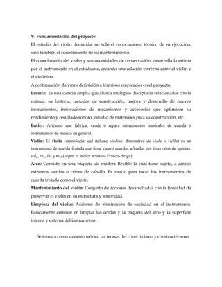 V. Fundamentación del proyecto
El estudio del violín demanda, no solo el conocimiento técnico de su ejecución,
sino también el conocimiento de su mantenimiento.
El conocimiento del violín y sus necesidades de conservación, desarrolla la estima
por el instrumento en el estudiante, creando una relación estrecha entre el violín y
el violinista.
A continuación daremos definición a términos empleados en el proyecto:
Lutería: Es una ciencia amplia que abarca múltiples disciplinas relacionados con la
música: su historia, métodos de construcción, mejora y desarrollo de nuevos
instrumentos, innovaciones de mecanismos y accesorios que optimicen su
rendimiento y resultado sonoro, estudio de materiales para su construcción, etc.
Lutier: Artesano que fabrica, vende o repara instrumentos musicales de cuerda o
instrumentos de música en general.
Violín: El violín (etimología: del italiano violino, diminutivo de viola o viella) es un
instrumento de cuerda frotada que tiene cuatro cuerdas afinadas por intervalos de quintas:
sol2, re3, la3 y mi4 (según el índice acústico Franco-Belga).
Arco: Consiste en una baqueta de madera flexible la cual tiene sujeto, a ambos
extremos, cerdas o crines de caballo. Es usado para tocar los instrumentos de
cuerda frotada como el violín.
Mantenimiento del violín: Conjunto de acciones desarrolladas con la finalidad da
preservar el violín en su estructura y sonoridad.
Limpieza del violín: Acciones de eliminación de suciedad en el instrumento.
Básicamente consiste en limpiar las cerdas y la baqueta del arco y la superficie
interna y externa del instrumento.


   Se tomará como sustento teórico las teorías del conectivismo y constructivismo.
 