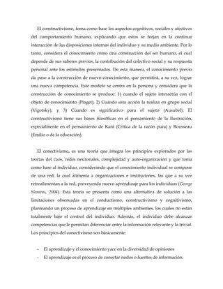 El constructivismo, toma como base los aspectos cognitivos, sociales y afectivos
del comportamiento humano, explicando que estos se forjan en la continua
interacción de las disposiciones internas del individuo y su medio ambiente. Por lo
tanto, considera el conocimiento como una construcción del ser humano, el cual
depende de sus saberes previos, la contribución del colectivo social y su respuesta
personal ante los estímulos presentados. De esta manera, el conocimiento previo
da paso a la construcción de nuevo conocimiento, que permitirá, a su vez, lograr
una nueva competencia. Este modelo se centra en la persona y considera que la
construcción de conocimiento se produce: 1) cuando el sujeto interactúa con el
objeto de conocimiento (Piaget), 2) Cuando esta acción la realiza en grupo social
(Vigotsky), y 3) Cuando es significativo para el sujeto (Ausubel). El
constructivismo tiene sus bases filosóficas en el pensamiento de la Ilustración,
especialmente en el pensamiento de Kant (Crítica de la razón pura) y Rousseau
(Emilio o de la educación).


   El conectivismo, es una teoría que integra los principios explorados por las
teorías del caos, redes neuronales, complejidad y auto-organización y que toma
como base al individuo, considerando que el conocimiento individual se compone
de una red, la cual alimenta a organizaciones e instituciones, las que a su vez
retroalimentan a la red, proveyendo nuevo aprendizaje para los individuos (George
Siemens, 2004). Esta teoría se presenta como una alternativa de solución a las
limitaciones observadas en el conductismo, constructivismo y cognitivismo,
planteando un proceso de aprendizaje en múltiples ambientes, los cuales no están
totalmente bajo el control del individuo. Además, el individuo debe alcanzar
competencias que le permitan diferenciar entre la información relevante y la trivial.
Los principios del conectivismo son básicamente:


   -   El aprendizaje y el conocimiento yace en la diversidad de opiniones
   -   El aprendizaje es el proceso de conectar nodos o fuentes de información.
 