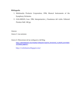 Bibliografía
   1. Multimedia Products Corporation; 1994; Musical Instruments of the
      Symphony Orchestra.
   2. GALAMIAN, Ivan. 1984. Interpretación y Ensañanza del violín. Editorial
      Prentice Hall. 140 pp.




Anexos
Anexo 1. Las sesiones


Anexo 2. Direcciones de las webquest y del blog
      http://phpwebquest.org/newphp/webquest/soporte_horizontal_w.php?id_actividad=
      21233&id_pagina=1

      http://violinluteria.blogspot.com/
 