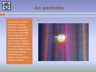 -La perinola:
Instrucciones: se juega
individual o grupal,
utilizando la perinola
estándar o elaborando
una con la creatividad
de los estudiantes con
material de desecho,
esta se lanza al piso o
mesa y todos realizan la
actividad que marca la
perinola, se aplica en las
operaciones básicas,
múltiplos, primos,
números pares, números
impares, conjuntos.

 