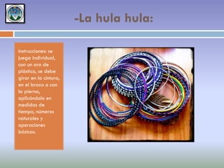 -La hula hula:
Instrucciones: se
juega individual,
con un aro de
plástico, se debe
girar en la cintura,
en el brazo o con
la pierna,
aplicándolo en
medidas de
tiempo, números
naturales y
operaciones
básicas.

 