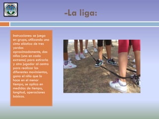 -La liga:
Instrucciones: se juega
en grupo, utilizando una
cinta elástica de tres
yardas
aproximadamente, dos
niños (uno en cada
extremo) para estirarla
y otro jugador al centro
para realizar los
diferentes movimientos,
gana el niño que lo
hace en el menor
tiempo, se aplica en
medidas de tiempo,
longitud, operaciones
básicas.

 