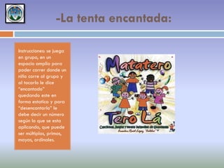 -La tenta encantada:
Instrucciones: se juega
en grupo, en un
espacio amplio para
poder correr donde un
niño corre al grupo y
al tocarlo le dice
“encantado”
quedando este en
forma estatica y para
“desencantarlo” le
debe decir un número
según lo que se esta
aplicando, que puede
ser múltiplos, primos,
mayas, ordinales.

 