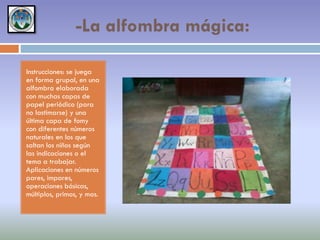 -La alfombra mágica:
Instrucciones: se juega
en forma grupal, en una
alfombra elaborada
con muchas capas de
papel periódico (para
no lastimarse) y una
última capa de fomy
con diferentes números
naturales en los que
saltan los niños según
las indicaciones o el
tema a trabajar.
Aplicaciones en números
pares, impares,
operaciones básicas,
múltiplos, primos, y mas.

 