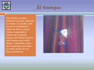 _El trompo:
Instrucciones: se juega
individual o grupal, utilizando
un trompo y un cordel, cada
uno de los participantes
deben de tener su propio
trompo, respetando el
espacio de los demás,
esperar que finalice de girar
cada trompo para medir
tiempo y determinar quien
será el ganador, que todos
los bailen dentro de una
figura geométrica.

 
