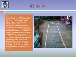 -El avión:
Instrucciones: se juega en pareja o
en grupo de tres, utilizando yeso,
masquin tape o tiras de papel
(para poner y quitar), para
dibujar diez cuadrados o
rectángulos formando un avión,
colocando números en cada cuadro
o rectángulo, según la aplicación y
cada participante deberá tener su
propia prenda la cual consiste en
una bolsita con tierra y otro
material parecido. Aplicándolo en
los números dígitos, pares, impares,
múltiplos, primos, operaciones
básicas. Gana el que completa
todo el avión y le da la vuelta
saltando con un pie y la prenda
colocada sobre la muñeca de la
mano.

 