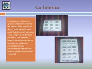 -La lotería:
Instrucciones: se juega en
grupos, utilizando cartones
de lotería, para marcar la
figura indicada utilizamos
cuadritos de papel, se juega
como la lotería tradicional
(de feria) una persona
canta y todos marcan en sus
cartones. se aplica en:
numeración maya,
resultados de operaciones
básicas, numeración romana
y ordinal.

 
