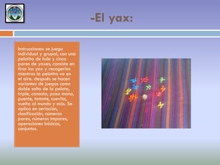 -El yax:
Instrucciones: se juega
individual y grupal, con una
pelotita de hule y cinco
pares de yaxes, consiste en
tirar los yax y recogerlas
mientras la pelotita va en
el aire. después se hacen
variantes de juegos como
doble salto de la pelota,
triple, canasta, pasa mano,
puente, tomate, cuevita,
vuelta al mundo y más. Se
aplica en seriación,
clasificación, números
pares, números impares,
operaciones básicas,
conjuntos.

 