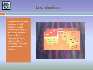 -Los dados:
Instrucciones: se juega
en forma grupal,
utilizando dados
fabricados de cubos
de cartón, madera,
duropor, fomy.
Tirándose al piso o
mesa y según los
resultados se aplican
las operaciones
básicas.

 