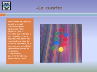 -La cuarta:
Instrucciones: se juega en
pareja o grupal,
utilizando tapitas
aplanadas, fichas
plásticas, tasos o
monedas que se lanzan a
una pared en orden y
dependiendo donde cae
cada tapita se mide la
distancia por medio de la
cuarta (mano extendida)
aplicándose en esto las
medidas no
convencionales,
operaciones básicas,
mayor menor y más.

 