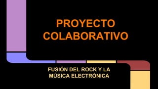 PROYECTO
COLABORATIVO
FUSIÓN DEL ROCK Y LA
MÚSICA ELECTRÓNICA
 