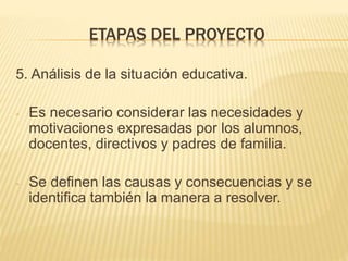 5. Análisis de la situación educativa.
- Es necesario considerar las necesidades y
motivaciones expresadas por los alumnos,
docentes, directivos y padres de familia.
- Se definen las causas y consecuencias y se
identifica también la manera a resolver.
ETAPAS DEL PROYECTO
 
