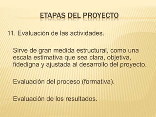11. Evaluación de las actividades.
- Sirve de gran medida estructural, como una
escala estimativa que sea clara, objetiva,
fidedigna y ajustada al desarrollo del proyecto.
- Evaluación del proceso (formativa).
- Evaluación de los resultados.
ETAPAS DEL PROYECTO
 