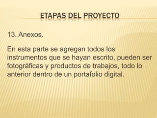 13. Anexos.
En esta parte se agregan todos los
instrumentos que se hayan escrito, pueden ser
fotográficas y productos de trabajos, todo lo
anterior dentro de un portafolio digital.
ETAPAS DEL PROYECTO
 