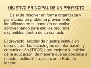 OBJETIVO PRINCIPAL DE UN PROYECTO
Es el de resolver en forma organizada y
planificada un problema previamente
identificado en su contexto educativo,
aprovechando para ello los recursos
disponibles dentro de su contexto.
El proyecto escolar de nuestra institución
debe utilizar las tecnologías de información y
comunicación (TIC´S) para mejorar la calidad
de la educación, de manera que se posibilite a
nuestra institución a alcanzar la Ruta de
Mejora.
 