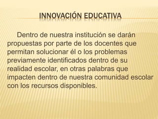 Dentro de nuestra institución se darán
propuestas por parte de los docentes que
permitan solucionar él o los problemas
previamente identificados dentro de su
realidad escolar, en otras palabras que
impacten dentro de nuestra comunidad escolar
con los recursos disponibles.
INNOVACIÓN EDUCATIVA
 