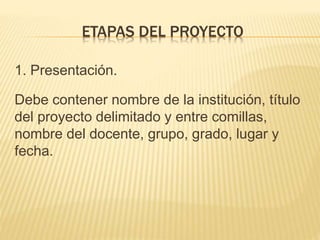 1. Presentación.
Debe contener nombre de la institución, título
del proyecto delimitado y entre comillas,
nombre del docente, grupo, grado, lugar y
fecha.
ETAPAS DEL PROYECTO
 
