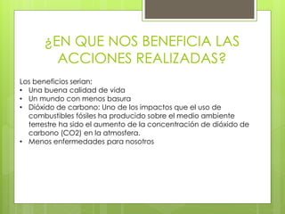¿EN QUE NOS BENEFICIA LAS
ACCIONES REALIZADAS?
Los beneficios serian:
• Una buena calidad de vida
• Un mundo con menos basura
• Dióxido de carbono: Uno de los impactos que el uso de
combustibles fósiles ha producido sobre el medio ambiente
terrestre ha sido el aumento de la concentración de dióxido de
carbono (CO2) en la atmosfera.
• Menos enfermedades para nosotros
 
