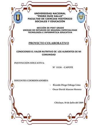 UNIVERSIDAD NACIONAL
                “PEDRO RUÍZ GALLO”
          FACULTAD DE CIENCIAS HISTÓRICO
               SOCIALES Y EDUCACIÓN

                 SECCIÓN DE POST GRADO
      UNIDAD DE ESTUDIOS DE SEGUNDA ESPECIALIDAD
          TECNOLOGÍA E INFORMÁTICA EDUCATIVA




          PROYECTO COLABORATIVO

 CONOCIENDO EL VALOR NUTRITIVO DE LOS ALIMENTOS DE MI
                     COMUNIDAD


INSTITUCIÓN EDUCATIVA:

                               Nº 11134 - CAPOTE




DOCENTES COORDINADORES:

                           - Ricardo Diego Odiaga Limo

                           -   Oscar David Alarcon Herrera




                                Chiclayo, 18 de Julio del 2009
 