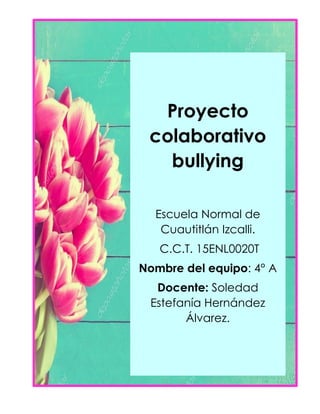 Proyecto
colaborativo
bullying
Escuela Normal de
Cuautitlán Izcalli.
C.C.T. 15ENL0020T
Nombre del equipo: 4° A
Docente: Soledad
Estefanía Hernández
Álvarez.
 