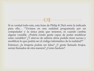 
Si es verdad todo esto, esta frase de Philip K Dick seria la indicada
para ello… “Vivimos en una realidad programada por un
computador y la única pista que tenemos, es cuando cambia
alguna variable. ¿Podría existir gente capaz de poder modificar
estas variables? ¿Y atreves de saberes abría podido tener acceso y
modificar lo que podría ser el código informático de la realidad?”
Entonces ¿la brujería podría ser falsa? ¿Y gente llamado brujos,
serian llamados de otra manera? ¿Como hackers?
 